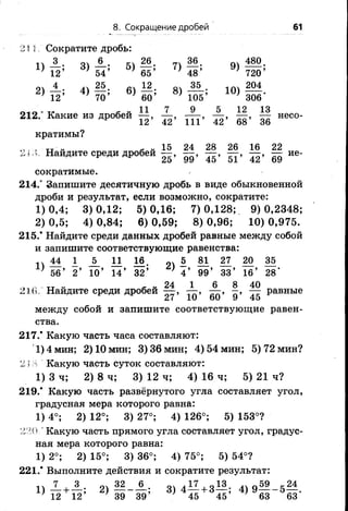 8. Сокращение дробей 61
211 Сократите дробь:
11 51 ^б. 74 01 480.
' 12’ ' 54’ ' 65’ *48 ’ * 720’
„ ' 4 25 12 оч 35 . 1 т 204
* 12’ 70’ * 60’ * 105’ 306‘
212,- Какие из дробей 1|, X , А , ±|, Ц несо.
кратимы?
„ , „ „ , „ 15 24 28 26 16 22
,1. ,,. Наидите среди дробей - ие-
сократимые.
214.° Запишите десятичную дробь в виде обыкновенной
дроби и результат, если возможно, сократите:
1)0,4; 3)0,12; 5)0,16; 7)0,128; 9)0,2348;
2) 0,5; 4) 0,84; 6) 0,59; 8) 0,96; 10) 0,975.
215.* Найдите среди данных дробей равные между собой
и запишите соответствующие равенства:
п М 1 1 11 М . 2 1 - — — — —
} 56’ 2 ’ 10’ 14’ 32’ ' 4 ’ 99’ 33’ 16’ 28'
гг - - „ 24 1 6 8 40
21в, Наидите среди дробей — , — , — , - , — равные
27 10 60 9 45
между собой и запишите соответствующие равен­
ства.
217.* Какую часть часа составляют:
'1) 4 мин; 2) 10 мин; 3) 36 мин; 4) 54 мин; 5) 72 мин?
2 1А Какую часть суток составляют:
1) 3 ч; 2) 8 ч; 3) 12 ч; 4) 16 ч; 5) 21 ч?
219.* Какую часть развёрнутого угла составляет угол,
градусная мера которого равна:
1) 4°; 2) 12°; 3) 27°; 4) 126°; 5) 153°?
2Ш ' Какую часть прямого угла составляет угол, градус­
ная мера которого равна:
1) 2°; 2) 15°; 3) 36°; 4) 75°; 5) 54°?
221.* Выполните действия и сократите результат:
11 ^ о^ 2 ____ 6^. оч + 41 о 59 к 24
12 12’ 2) 39 39’ 3) 4 45 + 3 45’ 4) 9 63 5 63*
 