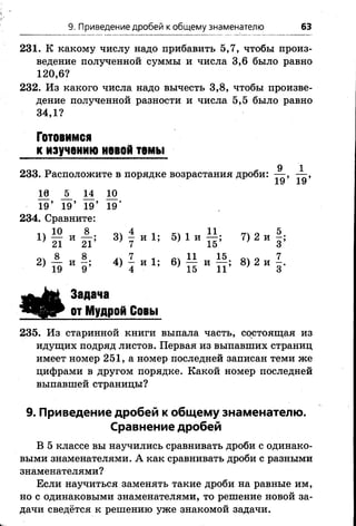 9. Приведение дробей к общему знаменателю 63
231. К какому числу надо прибавить 5,7, чтобы произ­
ведение полученной суммы и числа 3,6 было равно
120,6?
232. Из какого числа надо вычесть 3,8, чтобы произве­
дение полученной разности и числа 5,5 было равно
34,1?
Готовимся
к изучению НОВОЙ ТОМЫ
9
233. Расположите в порядке возрастания дроби: — ,
19’ 19’
18 _5_ 14 10
19’ 19’ 19’ 19'
234. Сравните:
10 8 оч 4 і 11 „ о 5
Х) Н И21і 3) - и 1; 5) 1 и 7) 2и ^
2) — и 4) - и 1; 6) — и— ; 8) 2 и
' 19 9 ’ 4 ' 15 11 ' 3
Задача
от Мудрой Совы
235. Из старинной книги выпала часть, состоящая из
идущих подряд листов. Первая из выпавших страниц
имеет номер 251, а номер последней записан теми же
цифрами в другом порядке. Какой номер последней
выпавшей страницы?
9. Приведение дробей к общему знаменателю.
Сравнение дробей
В 5 классе вы научились сравнивать дроби с одинако­
выми знаменателями. А как сравнивать дроби с разными
знаменателями?
Если научиться заменять такие дроби на равные им,
но с одинаковыми знаменателями, то решение новой за­
дачи сведётся к решению уже знакомой задачи.
 