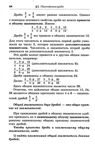 64 §2. Обыкновенные дроби
3 5
Дроби — и - имеют разные знаменатели. Однако
4 6
с помощью основного свойства дроби их можно привести
к общему знаменателю. Имеем:
3 = 3 ^ = _9_. 5 _ 5« 2 _ 10
4 4-3 12’ 6 6-2 12'
3 5
Дроби — и - мы привели к общему знаменателю 12.
4 6
Для этого числитель и знаменатель первой дроби умно­
жили на число 3, которое называют дополнительным
множителем. Числитель и знаменатель второй дроби
умножили на дополнительный множитель 2.
Эти дроби можно привести и к другим общим знаме­
нателям, например:
**= 7Г7 (дополнительный множитель 6);
4 4 -6 24
5 5-4 20
(дополнительный множитель 4).
6 6 •4 24
Дроби приведены к общему знаменателю 24.
далее: 1 = ЗМ) = 27, 5 = 5 ^ = 30
4 4-9 36 в 6-е 36
Здесь общим знаменателем является число 36.
Отметим, что найденные общие знаменатели 12, 24,
36 являются общими кратными чисел 4 и 6 — знамена-
3 5
телей дробей - и - .
4 6
Общий знаменатель двух дробей — это общее крат­
ное их знаменателей.
При приведении дробей к общему знаменателю удоб­
нее приводить их к наименьшему общему знаменателю,
равному наименьшему общему кратному знаменателей
этих дробей.
Чтобы привести дроби к наименьшему общему
знаменателю, надо:
1) найти наименьший общий знаменатель данных
дробей;
 