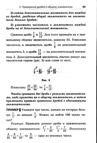 2) найти дополнительные множители для каждой
из дробей, разделив общий знаменатель на знамена­
тели данных дробей;
3) умножить числитель и знаменатель каждой
дроби на её дополнительный множитель.
7 11
Сравним дроби — и — . Для этого приведём их к наи-
8 12
меньшему общему знаменателю, равному 24. Умножим
числитель и знаменатель дроби ^ на дополнительный
8
множитель 3, а дроби ^ — на дополнительный множи-
тель 2. Дополнительный множитель обычно пишут над
числителем справа (рис. б) или слева от него.
7 - Ц 11-Ш
Ъ ~Т4' ' Т2~Ш' I !
9. Приведение дробей к общему знаменателю 65
Рис. 5
„ 21 22 7 11
Поскольку — < — , то —< —
' 24 24 8 12
Чтобы сравнить две дроби с разными знаменателя­
ми, надо привести их к общему знаменателю, а затем
применить правило сравнения дробей с одинаковыми
знаменателями.
ПРИМЕР ! Укажите три числа, каждое из которых боль­
ше - , но меньше —. Можно ли найти 100 таких чи-
7 5
сел?
Решение. Приведём данные дроби к наименьшему
Iх'5 5 1^т 7
общемузнаменателю: -г- = хг» — = тгг- Поскольку
7 35 5 о5
5 6 7 6
— < — < — , т о одно из искомых чисел.
35 35 35 35
 
