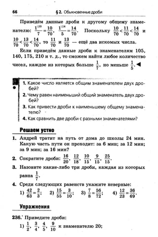 66 §2. Обыкновенные дроби
Приведём данные дроби к другому общему знаме-
I410 10 Iх14 14 „ 10 11 14
нателю: —- = — . Поскольку и
7 70 5 70 70 70 70
10 13 14 11 13
— < — то — и — — еще два искомых числа.
70 70 70 70 70
Если приведём данные дроби к знаменателям 105,
140, 175, 210 и т. д., то сможем найти любое количество
чисел, каждое из которых больше но меньше - . ^
7 5
. Какое число является общим знаменателем двух дро­
бей?
2. Чему равен наименьший общий знаменатель двух дро­
бей?
3. Как привести дроби к наименьшему общему знамена­
телю? ■
4. Как сравнить две дроби с разными знаменателями?
Решаем устно
1. Андрей тратит на путь от дома до школы 24 мин.
Какую часть пути он проходит: за 6 мин; за 12 мин;
за 9 мин; за 16 мин?
0 ^ , 16 12 10 9 25
2. Сократите дроби:
3. Назовите какие-либо три дроби, каждая из которых
1
равна - .
4. Среди следующих равенств укажите неверные:
11 М - 2 . о1 15 __3_. оч 1 _ 5 6. 12_36
^ 63 3’ } 55 10’ } 8 72’ } 23 69'
Упражнения
236.° Приведите дроби:
1 3 4 9 ол
1) —, —, —, — к знаменателю 20;
 