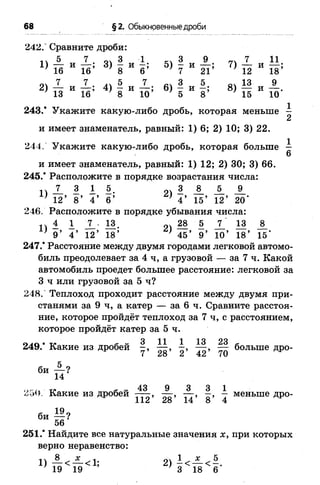 68 §2. Обыкновенные дроби
242." Сравните дроби:
1Л ® 7 04 3 1 к - . 31) — н — ; 3) —и —; 5) —и
2)
5 7
и — ;
16
3)
3 1
И 6 ’16 8
7 7
И 1б;
4)
5 7
и 10’13 8
7
3
5
9
21’
7)
7_
12
11
И 18’
5.
В)
13 9
и 10'8’ 15
1
2
1
6
243/ Укажите какую-либо дробь, которая меньше
и имеет знаменатель, равный: 1) 6; 2) 10; 3) 22.
244. Укажите какую-либо дробь, которая больше
и имеет знаменатель, равный: 1) 12; 2) 30; 3) 66.
245.’ Расположите в порядке возрастания числа:
п _7_ 3 1 б. 3 А А А
’ 12’ 8 ’ 4 ’ 6 ’ } 4 ’15’ 12’ 20’
246. Расположите в порядке убывания числа:
п 4 1 7 . 18, „V 285 7_ 13 _8_
) 9 ’ 4 ’ 12’ 18’ } 45’9’ 10’ 18’ 15’
247.* Расстояние между двумя городами легковой автомо­
биль преодолевает за 4 ч, а грузовой — за 7 ч. Какой
автомобиль проедет большее расстояние: легковой за
3 ч или грузовой за 5 ч?
248. Теплоход проходит расстояние между двумя при­
станями за 9 ч, а катер — за 6 ч. Сравните расстоя­
ние, которое пройдёт теплоход за 7 ч, с расстоянием,
которое пройдёт катер за 5 ч.
249.* Какие из дробей Щ больше дро-
43 9 3 3 1
250. Какие из дробей— - , — , — , —, — меньше дро-
112 28 14 8 4
251.* Найдите все натуральные значения х, при которых
верно неравенство:
п 8 ^ х о 1 ^
 