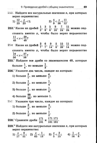 9. Приведение дробей к общему знаменателю 69
252. Найдите все натуральные значения х, при которых
верно неравенство:
1) — < — <1; 2)
; 23 23 9 36 12
1 3 5 9 7 11
253.* Какие из дробей —,—, —, — , — ,— можнопод-
к 2 8 6 16 24 24
ставить вместо х, чтобы было верно неравенство
11^ ,29«< X< ----?
48 48
огл ту я г 3 6 9 5 15 11254 Какие из дробей - , — , - , — ,— можно под­
ставить вместо х, чтобы было вернонеравенство
56 56
255.* Найдите все дроби со знаменателем 48, которые
больше —, но меньше х-
4 3
256.* Укажите два числа, каждое из которых:
1) больше но меньше ^
2) больше но меньше 
5 4
3) больше но меньше ^
4) больше но меньше 1.
У*7
257/ Укажите три числа, каждое из которых:
1) больше §, но меньше
5 5
2) больше но меньше
О Л
о к о . г < 171 171171258. Сравните дроби — и ^ .
259.** Найдите все натуральные значения х, при которых
верно неравенство:
* 8 * 1 о х 3 .ч 1 х
> 17 51’ 2 ) 6 5 < П ; « Г й 5
 