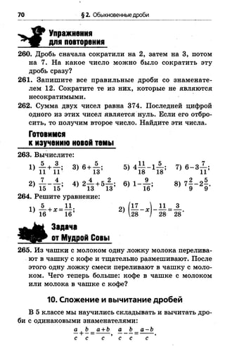 70 §2. Обыкновенные дроби
Упражнения
для повторения
260. Дробь сначала сократили на 2, затем на 3, потом
на 7. На какое число можно было сократить эту
дробь сразу?
261. Запишите все правильные дроби со знаменате­
лем 12. Сократите те из них, которые не являются
несократимыми.
262. Сумма двух чисел равна 374. Последней цифрой
одного из этих чисел является нуль. Если его отбро­
сить, то получим второе число. Найдите эти числа.
Готовимся
к изучению новой темы
263. Вычислите:
3 ) в + п ; 5 ) 4 М - 4 ; 7 ) в - 3п :
^ к - т ь ’ 4> 2п +5п : 6 ) 1 - й : 8 ) 7 ! - 4
264. Решите уравнение:
■ ' Я - ' - Я ' " ( в - Ь в - в
Задача
от Мудрой Совы
265. Из чашки с молоком одну ложку молока перелива­
ют в чашку с кофе и тщательно размешивают. После
этого одну ложку смеси переливают в чашку с моло­
ком. Чего теперь больше: кофе в чашке с молоком
или молока в чашке с кофе?
10. Сложение и вычитание дробей
В 5 классе мы научились складывать и вычитать дро­
би с одинаковыми знаменателями:
а |Ъ_ а + Ъ а Ь_ а-Ъ
с с с ’ с с с
 