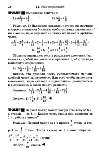 72 §2. Обыкновенные дроби
ПРИМЕРЕН Выполните действия:
1) 4 й +2! ; ' 2) 5Ь 4
Решение. 1) Напомним правило, которое вы изучили
в курсе математики 5 класса: чтобы сложить два смешан­
ных числа, надо отдельно сложить их целые и дробные
части.
4— + 2 - = 4 + — + 2 + - = (4 + 2) + (— + ! ) = 6 + (— + ^
12 4 12 4 ' 12 4/ 12 12^
6 + М = 6 + ^ = 6 + 1^ = 7^.
12 6 6 6
Обратите внимание: если в результате сложения (вы­
читания) дробей получается сократимая дробь, то надо
выполнить сокращение.
2) 5—- 2 —= 5— - 2 — .
' 6 9 18 18
Видим, что дробная часть уменьшаемого меньше
дробной части вычитаемого. Для того чтобы выполнить
вычитание, надо сначала «подготовить» уменьшаемое
к вычитанию, а затем искать разность.
„ к 3 0 8 „ 21 0 8 п13
Запишем: 5— - 2 — = 4— - 2 — = 2— .
18 18 18 18 18
Ответ: 1) 2) 2^§. М
6 18
ПРИМЕР М Первый маляр может покрасить стену за 6 ч,
а второй — за 8 ч. Какую часть стены они покрасят за
1 ч, работая вместе?
Решение. Первый маляр за 1 ч красит ^ стены, а вто­
рой — ^ стены. Тогда вместе за 1 ч они покрасят:
О
^ 1 + 1 ^ - 1 + А -_1 _ (стены)
в + 8 “ 24 + 2 4 " 2 4 (СТеНЫ)-
Ответ: —— стены. ^
24
 