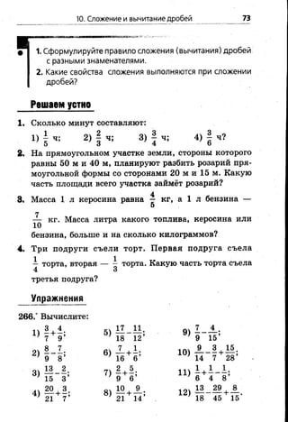 10. Сложение и вычитание дробей 73
1. Сформулируйте правило сложения (вычитания) дробей
с разными знаменателями.
2. Какие свойства сложения выполняются при сложении
дробей?
Решаем устно
1. Сколько минут составляют:
1) | ч; 2) | ч; 3) | ч; 4) | ч?
2. На прямоугольном участке земли, стороны которого
равны 50 м и 40 м, планируют разбить розарий пря­
моугольной формы со сторонами 20 м и 15 м. Какую
часть площади всего участка займёт розарий?
4
3. Масса 1 л керосина равна — кг, а 1 л бензина —
о
7
— кг. Масса литра какого топлива, керосина или
бензина, больше и на сколько килограммов?
4. Три подруги съели торт. Первая подруга съела
—торта, вторая — ~ торта. Какую часть торта съела
4 3
третья подруга?
Упражнения
266.° Вычислите:
3 . 4 17 11 7 4
 