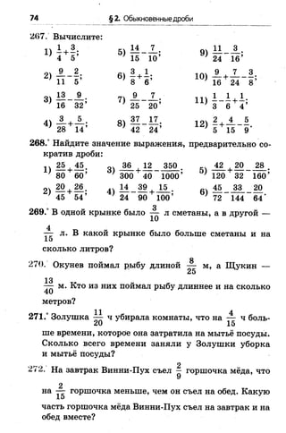74 §2. Обыкновенные дроби
1) 1 +
3
5)
14 7 ,
4 5 15"~ ю ;
2)
9
11
2.
55
6)
+
СОI00
1
6’
3)
13 9 .
7)
9 _ 7
16 325 25'~20
4)
_3_+ А ; 8)
37 17
28 14 42 24
267. Вычислите:
9) А ! - А .
' 24 16’
Ю)
' 16 24 8
11) ± Л + к;
’ 3 6 4
12) - + —
’ 5 15 9
268.° Найдите значение выражения, предварительно со­
кратив дроби:
1) 25+М . 36 12 350 . 42 20 28 .
80 60’ ' 300 40 1000’ ' 120 32 160’
2) 20 + М . л11_3£ + ^ . «ч 45 33 20
’ 45 54’ ’ 24 90 100’ ' 72 144 64 ‘
3
269.° В одной крынке было — л сметаны, а в другой —
4
— л. В какой крынке было больше сметаны и на
15
сколько литров?
8
270. Окунев поймал рыбу длиной —- м, а Щукин —
25
13
— м. Кто из них поймал рыбу длиннее и на сколько
метров?
271.° Золушка ^ ч убирала комнаты, что на — ч боль-
20 15
ше времени, которое она затратила на мытьё посуды.
Сколько всего времени заняли у Золушки уборка
и мытьё посуды?
272. На завтрак Винни-Пух съел — горшочка мёда, что
9
2
на — горшочка меньше, чем он съел на обед. Какую
1э
часть горшочка мёда Винни-Пух съел на завтрак и на
обед вместе?
 