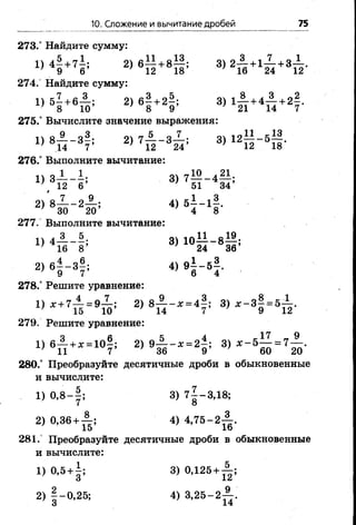 10. Сложение и вычитание дробей 75
273.° Найдите сумму:
1)4? +71; 2)6П +# 3)2й +1Д +3Б>-
274.“ Найдите сумму:
1» 51 +вя : 2)6! +2! ; 3)1я +4п +21-
275.° Вычислите значение выражения:
1) 8 ^ - з | ; 2) 7А - з Х ; 3) 12||-5^|.
276.° Выполните вычитание:
1 о_1__1.. о гт10 л^1.
( 12 б’ 51 34’
7 30 20 4 8
277. Выполните вычитание:
!) 4 А _ 5 . 3) Ю — —8— ;
} 16 8’ ; 24 36’
2) б | -з | ; 4 )9 | -5 | .
278.° Решите уравнение:
4 Х+ 7Ть = 9Ш' 2) 8 М ~ Х= 4 7’ 3> * - 8| - * й -
279. Решите уравнение:
1 ) в £ + * - 1 0 ? ; 2) 9 А - , = 2 | : 3) , - 5 ^ = 7 А .
280.° Преобразуйте десятичные дроби вобыкновенные
и вычислите:
1) 0 ,8 -| ; 3) 7^-3,18;
2) 0,36 + ^ ; 4) 4 ,7 5 -2 ^ .
281. Преобразуйте десятичные дроби в обыкновенные
и вычислите:
1. о Л1ок I ^
 