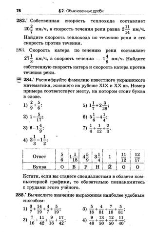 76 §2. Обыкновенные дроби
282.° Собственная скорость теплохода составляет
2 11
2 0 - км/ч, а скорость течения реки равна 2— км/ч.
I 14
Найдите скорость теплохода по течению реки и его
скорость против течения.
288. Скорость катера по течению реки составляет
27^ км/ч, а скорость течения — 1— км/ч. Найдите
3 9
собственную скорость катера и скорость катера против
течения реки.
55 284.° Расшифруйте фамилию известного украинского
математика, жившего на рубеже XIX и XX вв. Номер
примера соответствует месту, на котором стоит буква
в слове.
» И ! 5) х? +аН !
2 ) 1 - 6 ) 5 1 - 4 1 ;
3) 6-1^; 7) +
9 ' 4 12 3
1 1
4) 2— 1 -;
3 2
! 5 | 1
Ответ | — |1—
| 6 | 18
4 — ! 3—[ 1 ' 11 12
„ l _ i _ . l l ____
I Буква | О | В | Р | Н ; И [ О О ;
Кстати, если вы станете специалистами в области ком­
пьютерной графики, то обязательно познакомитесь
с трудами этого учёного.
285.* Вычислите значение выражения наиболее удобным
способом:
1 )| + М + 1 + А ; 3) А + ± + Х + 5
7 19 7 19’ ' 18 81 18 81’
А + М + А + А!. 1 , 1 3 ,12 И .
16 42 16 42’ 40 50 50 40’
 