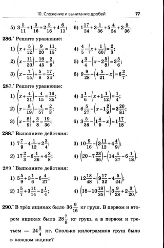 10, Сложение и вычитание дробей 77
5) 3— + 1— + 2— + 4— ; 6) 1— + 3— + 5— + 2— .
' 11 16 16 11 - 2 4 36 24 36
286.* Решите уравнение:
" (*+п ) - В - т! ! 4 ,г (1+й | - | !
» ( - в ) - з - ? •>
» ( - п ) * ! - & • » в - Н - ' К
287.* Решите уравнение:
" (” й | - п - в ‘ *’ ’ г И н М '
2) ( , - 1 1 - 1 4 ; 5) « £ - ( * - 11) = 3-20-
19/ 57 3’ ' 27 I 9/ 81’
3) (х -| ] + | = 1|; 6) з А ^ * Ц А 1 .
 9/ 8 36 36 V 9 / 18
288.* Выполните действия:
1) 7^-4-^- + 2|; 3) Ю ^ - ( з ^ + 4|);
9 12 4 16  12 9/
2) 17| - 6 ^ + 4|; 4) (2 0 -7 | | )-(1 4 ^ --6 1
3 36 8 7 36/  27 18
289.” Выполните действия:
1) 5 - + 3 - - 6 — ; 3) 12— - ( э — - 4 — );
’ 9 6 27’ ' 48  32 24/’
2) 1| +3— -2 ^ ; 4) (18- 10^ |)-(з-|- +2 3
7 14 4 '  35/  28 20
д
290.* В трёх ящиках было 36— кг груш. В первом и вто-
16
7
ром ящиках было 28— кг груш, а в первом и тре-
8
3
тьем — 24— кг. Сколько килограммов груш было
4
в каждом ящике?
 