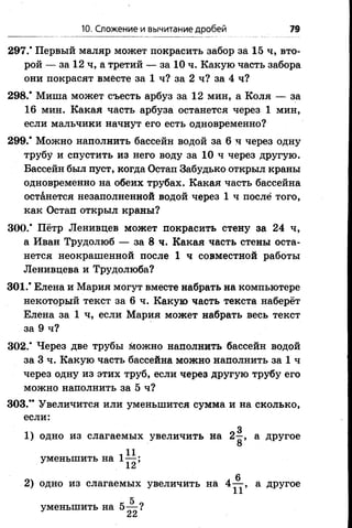 10. Сложение и вычитание дробей 79
297.* Первый маляр может покрасить забор за 15 ч, вто­
рой — за 12 ч, а третий — за 10 ч. Какую часть забора
они покрасят вместе за 1 ч? за 2 ч? за 4 ч?
298.* Миша может съесть арбуз за 12 мин, а Коля — за
16 мин. Какая часть арбуза останется через 1 мин,
если мальчики начнут его есть одновременно?
299.* Можно наполнить бассейн водой за 6 ч через одну
трубу и спустить из него воду за 10 ч через другую.
Бассейн был пуст, когда Остап Забудько открыл краны
одновременно на обеих трубах. Какая часть бассейна
останется незаполненной водой через 1 ч после того,
как Остап открыл краны?
300.* Пётр Ленивцев может покрасить стену за 24 ч,
а Иван Трудолюб — за 8 ч. Какая часть стены оста­
нется неокрашенной после 1 ч совместной работы
Ленивцева и Трудолюба?
301.* Елена и Мария могут вместе набрать на компьютере
некоторый текст за 6 ч. Какую часть текста наберёт
Елена за 1 ч, если Мария может набрать весь текст
за 9 ч?
302.* Через две трубы можно наполнить бассейн водой
за 3 ч. Какую часть бассейна можно наполнить за 1 ч
через одну из этих труб, если через другую трубу его
можно наполнить за 5 ч?
303.** Увеличится или уменьшится сумма и на сколько,
если:
д
1) одно из слагаемых увеличить на 2—, а другое
О
і 11уменьшить на 1— ;
2) одно из слагаемых увеличить на 4^-, а другое
д
уменьшить на 5— ?
 