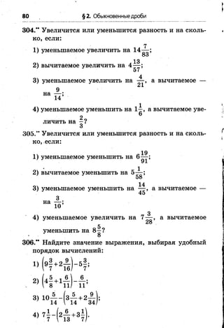 80 §2. Обыкновенные дроби
304.” Увеличится или уменьшится разность и на сколь­
ко, если:
7
1) уменьшаемое увеличить на 14— ;
83
ОЛ Л 32) вычитаемое увеличить на 4— ;
4
3) уменьшаемое увеличить на — , а вычитаемое —
м1
9
на п ;
4) уменьшаемое уменьшить на 1^, а вычитаемое уве-
2 ,личить на —?
3
305.“ Увеличится или уменьшится разность и на сколь­
ко, если:
19
1) уменьшаемое уменьшить на б — ;
2) вычитаемое уменьшить на 5^-;
58
оч 143) уменьшаемое уменьшить на — , а вычитаемое —
45
3
на 10’
3
4) уменьшаемое увеличить на 7— , а вычитаемое
28
5
уменьшить на 8—?
306." Найдите значение выражения, выбирая удобный
порядок вычислений:
„3 . „ 9  .3
 