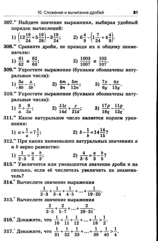 10. Сложение и вычитание дробей 81
307.” Найдите значение выражения, выбирая удобный
порядок вычислений:
1) (12— + 5— ) - 3 — ; 2) 6——(1— + 4—
■  24 28/ 24 ; 9 I 24 9
308." Сравните дроби, не приводя их к общему знаме­
нателю:
п 61 62 1003 103
> 62 - 68 2) 1 Ж И т -
309." Упростите выражение (буквами обозначены нату­
ральные числа):
1  За а . 4т 5т. 7х 4х
} '8Ъ 5Ъ’ } 9п 12п; } -ву 15у'
310.” Упростите выражение (буквами обозначены нату­
ральные числа):
П 3 9 . .11с _ с _ . 17р 11р
а 2а ’ 14сг 2Ы' } 18? 12д'
311.” Какое натуральное число является корнем урав­
нения:
1) 2)»-|-14*§?
312.” При каких наименьших натуральных значениях а
и Ьверно равенство:
1  1 _ о Ьш пч 4 _ о Ъп
] 2 •3 ~ 2 3’ } 3 -5 _ 3 5
313." Увеличится или уменьшится значение дроби и на
сколько, если её числитель увеличить на знамена­
тель?
314.* Вычислите значение выражения
1 ■ 1 .+ Л т + ...+ . 1
2-3 3-4 4-5 19-20
315.* Вычислите значение выражения
2 2 2
-+ 3 -г + ... + ■
3-5 5-7 29-31
* 1 1 1 1 1
316. Докажите, ч т о 1-----+ — + ... + — > —.
^ 10 11 12 18 2
317.* Докажите, что £ + ^ + ^ + . . . + ± + . ^ > 1 .
 
