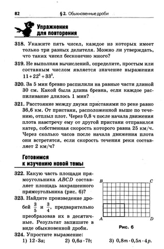 82 §2. Обыкновенные дроби
Упражнения
для повторения
318. Укажите пять чисел, каждое из которых имеет
только три разных делителя. Можно ли утверждать,
что таких чисел бесконечно много?
319. Не выполняя вычислений, определите, простым или
составным числом является значение выражения
11 + 222+333.
320. За 5 мин бревно распилили на равные части длиной
30 см. Какой была длина бревна, если каждое рас­
пиливание длилось 1 мин?
321. Расстояние между двумя пристанями по реке равно
36,6 км. От пристани, расположенной выше по тече­
нию, отплыл плот. Через 0,8 ч после начала движения
плота навстречу ему от другой пристани отправился
катер, собственная скорость которого равна 25 км/ч.
Через сколько часов после начала движения плота
они встретятся, если скорость течения реки состав­
ляет 2 км/ч?
Готовимся
к изучению новой темы
322. Какую часть площади пря­
моугольника АВСБ состав­
ляет площадь закрашенного
прямоугольника (рис. 6)?
323. Найдите произведение дро-
3 3
бей — и —, предварительно
5 4
преобразовав их в десятич­
ные. Результат запишите в
виде обыкновенной дроби.
324. Упростите выражение:
1) 12 *3а; 2) 0,6а-7Ь;
X»
Рис. 6
3) 0 ,8 т -0,5/1 -Ар.
 