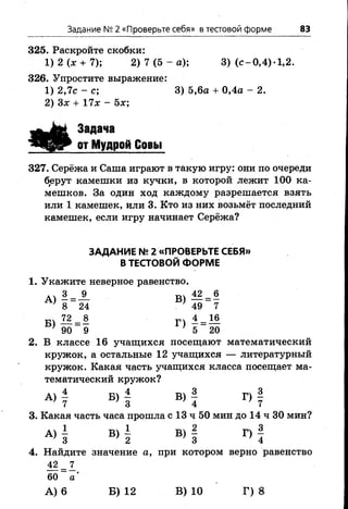 Задание № 2 «Проверьте себя» в тестовой форме 83
325. Раскройте скобки:
1) 2 (х + 7); 2) 7 ( 5 - а ) ; 3) (с-0,4)-1,2.
326. Упростите выражение:
1) 2,7с - с; 3) 5,6а + 0,4а - 2.
2) Зх + 17х - Ъх;
Задача
от Мудрой Совы
327. Серёжа и Саша играют в такую игру: они по очереди
б,ерут камешки из кучки, в которой лежит 100 ка­
мешков. За один ход каждому разрешается взять
или 1 камешек, или 3. Кто из них возьмёт последний
камешек, если игру начинает Серёжа?
ЗАДАНИЕ № 2 «ПРОВЕРЬТЕ СЕБЯ»
В ТЕСТОВОЙ ФОРМЕ
1. Укажите неверное равенство.
ач 3 9 т 42 6
8 = 24 } 49 = 7
Бч 72 _ 8 п 4 = 16
' 90 9 ' 5 20
2. В классе 16 учащихся посещают математический
кружок, а остальные 12 учащихся — литературный
кружок. Какая часть учащихся класса посещает ма­
тематический кружок?
А) | Б) | В) | Г) |
3. Какая часть часа прошла с 13 ч 50 мин до 14 ч 30 мин?
А )| В )| В) | Г )|
4. Найдите значение а, при котором верно равенство
42 = 7
60 а ’
А) 6 Б) 12 В) 10 Г) 8
 