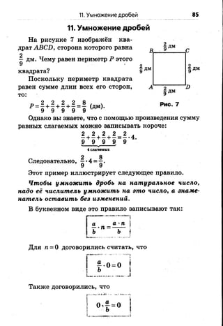 11. Умножение дробей 85
11. Умножение дробей
На рисунке 7 изображён ква­
драт АВСИ, сторона которого равна
2
— дм. Чему равен периметр Р этого
9
| дмквадрата?
Поскольку периметр квадрата
равен сумме длин всех его сторон,
то:
А 2
|дм
I)
Рис. 7
Однако вы знаете, что с помощью произведения сумму
равных слагаемых можно записывать короче:
Этот пример иллюстрирует следующее правило.
Чтобы умножить дробь на натуральное число,
надо её числитель умножить на это число, а знаме­
натель оставить без изменений.
В буквенном виде это правило записывают так:
4 слагаемых
Следовательно, §*4 = ^.
9 У
Для п = О договорились считать, что
Также договорились, что
 