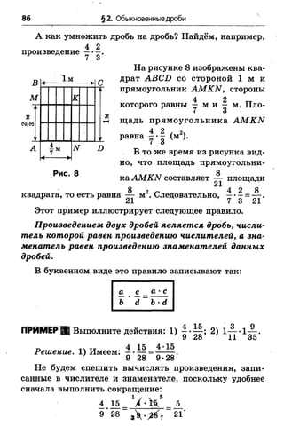 86 §2. Обыкновенные дроби
А как умножить дробь на дробь? Найдём, например,
4 2
произведение
7 3'
В
М
Я
СМІР5
.м
к
N £>
Рис. 8
На рисунке 8 изображены ква­
драт АВСИ со стороной 1 м и
прямоугольник АМКИ, стороны
4 2
которого равны — м и - м. Пло­
щадь прямоугольника АМКЫ
4 2 , 2 ,равна - •- (м ).
В то же время из рисунка вид­
но, что площадь прямоугольни-
8
ка АМКЫ составляет — площади
квадрата, то есть равна — м2. Следовательно, у •|
Этот пример иллюстрирует следующее правило.
Произведением двух дробей является дробь, числи­
тель которой равен произведению числителей, а зна­
менатель равен произведению знаменателей данных
дробей.
В буквенном виде это правило записывают так:
ПРИМЕР Я Выполните действия: 1)
Решение. 1) Имеем:
15
28
4-15
9
15,
28 ’ 2>1ї ї - 1й -
9 28 9-28
Не будем спешить вычислять произведения, запи­
санные в числителе и знаменателе, поскольку удобнее
сначала выполнить сокращение:
4 15 У - Н 5
9 *28 з У . ^ 7 21*
 