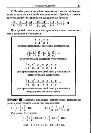 11. Умножение дробей 87
2) Чтобы умножить два смешанных числа, надо сна­
чала записать их в виде неправильных дробей, а затем
воспользоваться правилом умножения дробей:
А . I 9 -1 4 44 _ 2 _ ^‘ 4 _ 8 _ 13 ^
11' 35 11" 35 1<б 5 5
Для дробей, как и для натуральных чисел, выполня­
ются свойства умножения:
—. £. - £.. В.
ь ' а ь
переместительное свойство умножения,
а , сУ Р _ в . Гс.. р'' _
Ь а) д _ Ь (,<* д ;
сочетательное свойство умножения,
“ + £ У Р = £ . £ + С . £ _
Ь йу д Ь д й д
распределительное свойство умножения
относительно сложения,
га сЛ р _ а р с р
уЬ И) д Ь д с1 д
распределительное свойство умножения
относительно вычитания
ПРИМЕР ■ Найдите значение выражения, используя
распределительное свойство умножения:
Решение. 1) Имеем:
5 +1). 18 = 3 -1 8 -1 -1 8 + 1-18 =
6 9/у 6 9
= 5 4 -5 -3 + 7-2 = 54-15 + 14 = 53.
 