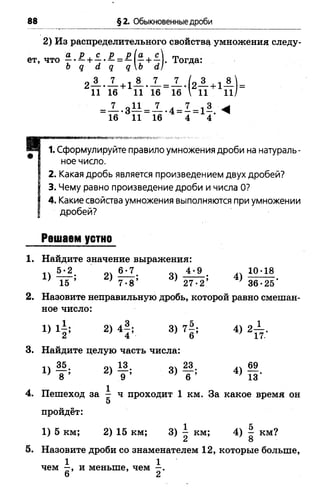 88 § 2. Обыкновенные дроби
2) Из распределительного свойству умножения следу­
ет, что £• —+ ■§•—= —(г + :й- Тогда:
о д а д qЬ а}
2 ± . Х +1А . Л =^ . ( 2 А +1А ) =
11 16 11 16 16  11 11/
= — -3— = — .4 = —= 1—
16 11 16 4 4'
*Г1. Сформулируйте правило умножения дроби на натураль­
ное число.
2. Какая дробь является произведением двух дробей?
3. Чему равно произведение дроби и числа О?
4. Какие свойства умножения выполняются при умножении
дробей?
Решаем устно
1. Найдите значение выражения:
г ) ^ 1 . 2 ) ^ - 3 ) - ^ - 10’ 18
' 15 ’ ) 7-8’ ' 27-2’ ' 36-25*
2. Назовите неправильную дробь, которой равно смешан­
ное число:
1) ф 2) 4|; 3) 7§; 4) 2 ^ .
3. Найдите целую часть числа:
■п — • р 1^. о23. дч 69
' 8 ’ .9 ’ ) 6 ’ ) 13'
4. Пешеход за ; ч проходит 1 км. За какое время он
5
пройдёт:
1) 5 км; 2) 15 км; 3) ^ км; 4) — км?
2 8
5. Назовите дроби со знаменателем 12, которые больше,
1 1
чем —, и меньше, чем - .
6 2
 