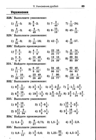 11. Умножение дробей 89
Упражнения
328.° Выполните умножение:
! > т И 3 , 1 ' 2; б ) 7 ' 3 5 ; 7 ) й ' 24;
2) 4) £ - 7 ; 6 ) 6 . | | ; 8, 4 5 - А .
329.° Выполните умножение:
ц й - * 2 ) й ' 16; 8 ) 4 2 ' 1 : 4) 5 ' 57'
330/ Найдите произведение:
IV 2.3. д.4.7. 22.10. 7)± М .
} 7 5’ )7 9’ ’25 77’ }35 15’
оч 3 5 .ч15 48 д. 13 16 оч36 34
2) 4 ’ в 5 4) 1 Г 5 5 ; 6) 24*89; 8) 85-39 -
331.° Найдите произведение:
6 4 оч 8 27 34 43 63 48.
11 П ' ? ; 3 ) ? ' з 1 ; 5 ) 1 Г 5 Т ; 64 91
оч 7 10 23 49. 7 90. 19 5
* 20 *21’ *28*46’ *18*77’ ^100*38’
332.° Выполните умножение:
1)9? -1 г » » г 1! ' 5,2г 2£ :
2) в | . 1 | . 4, 1 9 1 . в) 2 А . 5 А ; в, 2 f . l i . e f .
333.° Выполните умножение:
1) 9 - - — ; 3) 1—*6—; 5) 1— -—-2—;
; 5 21 ' 7 8 ;15 8 7
2) 3— -— ; 4) 3 - - 5 - ; 6) 2 - - — -4 -.
’ 12 94’ ’ 9 4’ ;4 27 3
334.° Найдите произведение:
1 ) 0 ’4 *|; 2> | г 0’75; З ) 1’ 5 - ! ; 4) 2±-2,8.
335.° Выполните умножение:
1) 0 ,8 -^ ; 2) 1|-0,6; 3) 1,25-Ц ; 4) 4,5-3±
 