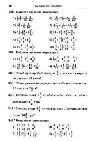 90 §2. Обыкновенные дроби
336.“ Найдите значение выражения:
1) (1 1 -1 ).А ; 6) 1 А .2 1 -2 -1 27
18 9/ 16’ 25 7 9 190’
з, 1|.(| + 1|); 8)( 8 - 2 | .з 1 ) .| ;
4) 1 | 4 + 1|; 9)( | Л ) ( 7Н _ 5 7
5 4 8 ’ ’ 5 7/1 12 9/’
5) 1 з | -з | -з | ; 10) - + ^ ( 7 ^ - 5 7
5 5 4 ' 5 7 12 9
337.' Найдите значение выражения:
1) 1 б |-4 ^ -з|; 3) (б— -1 -)(- +— );
.9 9 8 ;  16 8/ 6 14/
2) М . ( e _ i l 8 . i l » ] 4 ) 5 А _ 11.(5 + А
' 88  15 21/’ } 16 8 1б 14
о 5
338.° Какой путь пройдёт поезд за - ч, если его скорость
6
составляет 66 км/ч?
339. Какое расстояние проедет автомобиль со скоростью
72 км/ч за 2— ч?
4
3
340.° Сколько стоят 3— кг яблок, если цена 1 кг яблок
5
составляет 5 - грн?
2
341.° Сколько стоят 6— кг конфет, если 1 кг этих конфет
2
стоит 7 0 - грн?
5
3 4 2 .'Выполните умножение:
 