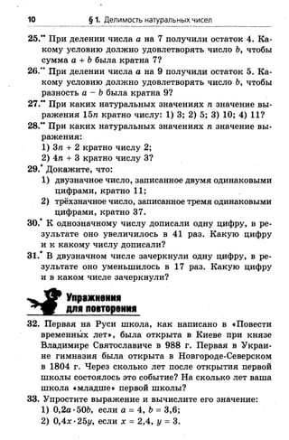 10 § 1. Делимость натуральных чисел
25.** При делении числа а на 7 получили остаток 4. Ка­
кому условию должно удовлетворять число Ь, чтобы
сумма а + Ьбыла кратна 7?
26.** При делении числа а на 9 получили остаток 5. Ка­
кому условию должно удовлетворять число Ь, чтобы
разность а - Ъбыла кратна 9?
27.” При каких натуральных значениях п значение вы­
ражения 15п кратно числу: 1) 3; 2) 5; 3) 10; 4) 11?
28." При каких натуральных значениях п значение вы­
ражения:
1) Зп + 2 кратно числу 2;
2) 4п + 3 кратно числу 3?
29.* Докажите, что:
1) двузначное число, записанное двумя одинаковыми
цифрами, кратно 11;
2) трёхзначное число, записанное тремя одинаковыми
цифрами, кратно 37.
30.* К однозначному числу дописали одну цифру, в ре­
зультате оно увеличилось в 41 раз. Какую цифру
и к какому числу дописали?
31.* В двузначном числе зачеркнули одну цифру, в ре­
зультате оно уменьшилось в 17 раз. Какую цифру
и в каком числе зачеркнули?
^ 9 Упражнения
для повторения
32. Первая на Руси школа, как написано в «Повести
временных лет», была открыта в Киеве при князе
Владимире Святославиче в 988 г. Первая в Украи­
не гимназия была открыта в Новгороде-Северском
в 1804 г. Через сколько лет после открытия первой
школы состоялось это событие? На сколько лет ваша
школа «младше» первой школы?
33. Упростите выражение и вычислите его значение:
1) 0,2а *506, если а = 4, Ъ= 3,6;
2) 0,4л: *25г/, если х = 2,4, у = 3.
 