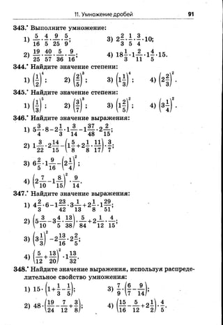11. Умножение дробей 91
_ з 1 . щ .
* 5 3 8 /
СО1
гЧj
eg
1
• 2 *
1 6 5
- f -
Х 1 3
2 0 / 3 2
343.* Выполните умножение:
1) А . 1 . А . 5 3) 2—•-• —•10;
; 16 5 25 9 } 3 5 4
2) 4) 1 8 -Л — -1--15.
; 25 57 36 16 3 11 5
344.* Найдите значение степени:
4 (1)<; 2) (!)°; 3) (х1)4; 4) (2
345.’ Найдите значение степени:
U ( if; 2)(ff; 3, (if)2’ 4>(3
346.’ Найдите значение выражения:
) 5Г 8 _ 2 8 ' 1й _ 1 « - 2 15’
2 >
з>в! - 4 - ( 2Г
4) ( a J L - b l f . A .
}  10 15/ 14
347.’ Найдите значение выражения:
1) 4—*6-1— -3— + 2—-1— ;
’ 3 42 13 8 51
2> (5 Й - 3 | - 1 ) ' Я + 2 Й 15’
3> (3 Г
4) (-5-+
; 12
348.* Найдите значение выражения, используя распреде­
лительное свойство умножения:
1 1_ оч 7 /6 9
»Ми-*со|ю
 