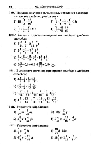 92 §2. Обыкновенные дроби
349.’ Найдите значение выражения, используя распреде­
лительное свойство умножения:
1) 1 в -(1 -1 ); 3) ( 1 - Н - | ) - 1 8 ;
2) ( 2 - | - | ) . 20; 4) (| + | ).| | .
350.* Вычислите значение выражения наиболее удобным
способом:
1) 3 -5 -.I -.2 -® .!;
14 9 14 9
2)7 К+7 Н;
3) I - 1! " 1! - 1! - 1! - 1! 1
4) 3 - ~ 0,3-0,3-1— + 0,3-1^.
14 21 6
351.’ Вычислите значение выражения наиболее удобным
способом:
п ,4 5 , 5 „5
9 8 8 9’
2) 81 . ± - 1 « . 1 ;
' 8 5 8 5’
3) 2— *1— - 1 —— —- 1 —*1— ;
' 15 19 19 10 6 19
4) 4 7 -1 ^ _ 8Х . 1М + 113.113.
; 9 14 12 14 14 18
352.* Упростите выражение:
1 7 9 04 ПП11
1( т т ' м щ 3>
о сЗг •<4 лV о 4 417 4
) 5 21Р’ 4)*Т ь* ЛЪ У'1 2-
<153 * Упростите выражение:
5 „ 4 ь. оч 13 ^ ос„
 