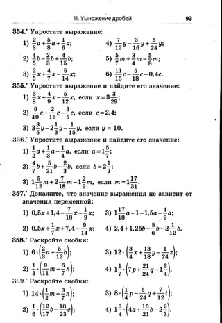 11. Умножение дробей 93
354.* Упростите выражение:
2 . 5 1 7 3 , 5
1.) Ъа +Ъа +Ъа; 4) - у - - у + - к
2 )  Ь- 1 Ь*Т ъЬ’ 5 ) | т +| т - | т ;
8) %х + 1 х -7 1 х; 6) й с - й <- ° ’4с-
355.* Упростите выражение и найдите его значение:
1, 3 4 5 „ 3
1) -Х + - Х - — Х, если # = 3~—;
' 8 9 12 29
9 2 3 0 .
2) Т7ТС“ Т7С -7 С» если с = 2,4;10 15 5
3) 3 ^ у -2 ^ у -^ -у , если у = 10.
5 о 15
356.* Упростите выражение и найдите его значение:
1, 1 1 1 л5
1) - а + - а - —а, если а = 1 -;
2) + | 6’ если &= 2| ;
' 5 ^ 0 7 12 -17
3) 1— /п + 2— т п - 1 - т , если т = 1— .
12 18 9 31
357.* Докажите, что значение выражения не зависит от
значения переменной:
1) 0,5л;+ 1 ,4 --^ -*“ я; 3) 1 ^ а + 1 -1 ,5 а -^ а ;
18 9 18 9
2) 0,5х + | х + 7 ,4 -^ -х ; 4) 2,4 + 1,25&+ | & -2^ Ь .
358.* Раскройте скобки:
1) 6 - ( § а ф ) ; 3 ) 1 2 . ( 1 ^ 1 1 , - ^ , ) ;
2) | • (£ < * -? »
359 ’ Раскройте скобки:
1) 14-(±то + |п); 3) 8 -(1 р -,-1 9 + ^
2 7 Г 4 24 12
, — с); 4) 13.(4а + 16ь _ 2 2
6 17 23 / 4  21 3
 