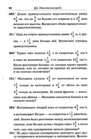94 §2. Обыкновенные дроби
360.* Длина прямоугольного параллелепипеда равна
1 5 3
8 - см, что на - см больше его ширины и в 3 - раза
3 6 5
меньше его высоты. Вычислите объём прямоугольно­
го параллелепипеда.
361.' Одна из сторон прямоугольника равна 3^ м, а дру-
5
гая — в 1— раза больше неё. Вычислите площадь
4
прямоугольника.
362.* Турист шёл пешком 5^ ч со скоростью 4^ км/ч
3 о
7 1
и ехал на велосипеде 1— ч со скоростью 12 - км/ч.
15 ^
Какое расстояние больше: то, которое турист прошёл
пешком, или то, которое он проехал на велосипеде,
и на сколько километров?
3
363.* Мальвина купила 4— кг апельсинов по цене
5
1 _ 1 _
7— сольдо за килограмм и 5— кг яблок по цене
2 4
3 - сольдо за килограмм. За какие фрукты — апель-
5
сины или яблоки — Мальвина заплатила больше и на
сколько сольдо?
3
364.* Велосипедист Андрей ехал со скоростью 8— км/ч,
а велосипедист Богдан — со скоростью в 1у раза боль­
шей. Каким было расстояние между велосипедистами
4
сначала, если Богдан догнал Андрея через 3—ч после
5
того, как они одновременно начали движение?
365.” Из двух городов одновременно навстречу друг дру­
гу отправились велосипедист и мотоциклист. Велоси-
 