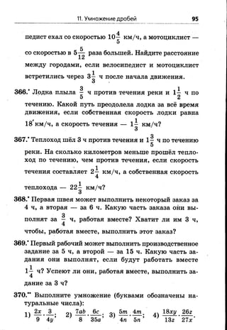 11. Умножение дробей 95
4
педист ехал со скоростью 10— км/ч, а мотоциклист —
5
5
со скоростью в 5— раза большей. Найдите расстояние
±4j
между городами, если велосипедист и мотоциклист
встретились через 3^ ч после начала движения.
О
• 3 1
366.* Лодка плыла - ч противтечения реки и 1 - ч по
5 2
течению. Какой путьпреодолелалодка завсё время
движения, если собственная скорость лодки равна
18'км/ч, а скорость течения — 1^ км/ч?
О
о
367.* Теплоход шёл 3 ч против течения и 1 - ч по течению
5
реки. На сколько километров меньше прошёл тепло­
ход по течению, чем против течения, если скорость
течения составляет 2^ км/ч, а собственная скорость
теплохода — 22^ км/ч?
и
368.* Первая швея может выполнить некоторый заказ за
4 ч, а вторая — за 6 ч. Какую часть заказа они вы-
3
полнят за — ч, работая вместе? Хватит ли им 3 ч,
4
чтобы, работая вместе, выполнить этот заказ?
369.* Первый рабочий может выполнить производственное
задание за 5 ч, а второй — за 15 ч. Какую часть за­
дания они выполнят, если будут работать вместе
1~ ч? Успеют ли они, работая вместе, выполнить за-
4
дание за 3 ч?
370.** Выполните умножение (буквами обозначены на­
туральные числа):
1Ч 2х 3 ЧаЪ 6с оч 5т 4т 18ху 26г
1 ) - T v 2) 3) ^ " 5 Г : 4 ) Т з Г ^ -
 