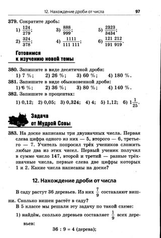 12. Нахождение дроби от числа 97
379. Сократите дробь:
14 ІМ - 44 888. ^ 2323.
' 279’ } 999’ } 3434’
2) »М . 4)1111 • 6) 121 212
■ 378’ ' 111 111’ 191 919'
Готовимся
к изучению новой темы
380. Запишите в виде десятичной дроби:
1) 7 % ; 2) 26 % ; 3) 60 % ; 4) 180 % .
381. Запишите в виде обыкновенной дроби:
1) *6 % ; 2) 36 % ; 3) 80 % ; 4) 140 % .
382. Запишите в процентах:
1) 0,12; 2) 0,05; 3) 0,324; 4) 4; 5) 1,12; 6) 1 1
25
Задача
от Мудрой Совы
383. На доске написаны три двузначных числа. Первая
слева цифра одного из них — 5, второго — 6, третье­
го — 7. Учитель попросил трёх учеников сложить
любые два из этих чисел. Первый ученик получил
в сумме число 147, второй и третий — разные трёх­
значные числа, первые слева две цифры которых
1 и 2. Какие числа написаны на доске?
12. Нахождение дроби от числа
7
В саду растут 36 деревьев. Из них — составляют виш-
У
ни. Сколько вишен растёт в саду?
В 5 классе мы решали эту задачу по такой схеме:
1) найдём, сколько деревьев составляет ^ всех дере­
вьев:
36 : 9 = 4 (дерева);
 