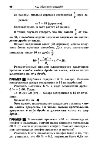 98 § 2. Обыкновенные дроби
(
2) найдём, сколько деревьев составляют — всех де­
ревьев:
4*7 = 28 (деревьев).
Следовательно, в саду растут 28 вишен.
и 7В таких случаях говорят, что мы нашли — от чис-
У
ла 36, а подобные задачи называют задачами на нахож­
дение дроби от числа.
Однако найденный ответ (28 деревьев) можно полу­
чить более простым способом. Для этого достаточно
7
умножить число 36 на дробь —:
У
Рассмотренный пример иллюстрирует следующее
правило: чтобы найти дробь от числа, можно число
умножить на эту дробь.
Клубника содержит 6 % сахара. Сколько
килограммов сахара содержится в 15 кг клубники?
Решение. Запишем 6 % в виде десятичной дроби:
6 % = 0,06. Тогда:
15*0,06 = 0,9 (кг) — сахара содержится в 15 кг клуб­
ники.
Ответ,'. 0,9 кг. ^
Этот пример иллюстрирует следующее правило: что­
бы найти проценты от числа, можно представить
проценты в виде дроби и умножить число на эту
дробь.
ПРИМЕР ■ В магазин привезли 480 кг шоколадных
конфет и карамели, причём масса карамели составляла
60 % от массы шоколадных конфет. Сколько килограм­
мов шоколадных конфет привезли в магазин?
Решение. Пусть шоколадных конфет было х кг, тог­
да, учитывая, что 60 % = 0,6, карамели было 0,6л: кг.
 