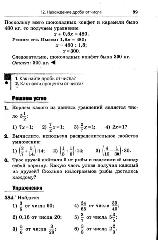 12. Нахождение дроби от числа 99
Поскольку всего шоколадных конфет и карамели было
480 кг, то получаем уравнение:
х + 0,6# = 480.
Решим его. Имеем: 1,6х = 480;
х = 480 : 1,6;
л;= 300.
Следовательно, шоколадных конфет было 300 кг.
Ответ: 300 кг. М
1. Как найти дробь от числа?
• I 2. Как найти проценты от числа?
1 '
Решаем устно
1. Корнем какого из данных уравнений является чис-
о1ло 3 -:
2
1) 7х = 1; 2) |* = 1; 3) |ж = 1; 4) 2х = 1?
и (
2. Вычислите, используя распределительное свойство
умножения:
» (1+п)-1* 2 )( 1 4 ) -24; 3 )( й - ^ ) '30-
8. Трое друзей поймали 5 кг рыбы и поделили её между
собой поровну. Какую часть улова получил каждый
из друзей? Сколько килограммов рыбы досталось
каждому?
Упражнения
384.° Найдите:
3 24 39
1) - от числа 60; 4) — от числа —-;
5 65 40
3 3
2) 0,16 от числа 20; 5) - от числа 5 -;
7 о
5 3 3 2
3) - от числа — ; 6) - от числа 2 -.
’ 6 20 8 3
 