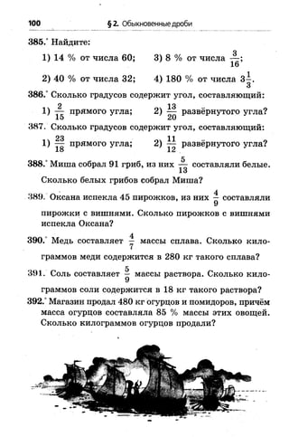 385.° Найдите:
1) 14 %от числа 60; 3) 8 %от числа
2) 40 %от числа 32; 4) 180 % от числа 3 -.
3
386/ Сколько градусов содержит угол, составляющий:
2 13
1 ) — прямого угла; 2 ) — развёрнутого угла?
1 э ^ 0
387. Сколько градусов содержит угол, составляющий:
23 1 1
1 ) — прямого угла; 2 ) —- развёрнутого угла?
18 12
5
388.° Миша собрал 91 гриб, из них — составляли белые.
Сколько белых грибов собрал Миша?
389. Оксана испекла 45 пирожков, из них ~ составляли
пирожки с вишнями. Сколько пирожков с вишнями
испекла Оксана?
390.° Медь составляет у массы сплава. Сколько кило­
граммов меди содержится в 280 кг такого сплава?
391. Соль составляет ^ массы раствора. Сколько кило­
граммов соли содержится в 18 кг такого раствора?
392.° Магазин продал 480 кг огурцов и помидоров, причём
масса огурцов составляла 85 % массы этих овощей.
Сколько килограммов огурцов продали?
100 §2. Обыкновенные дроби
 