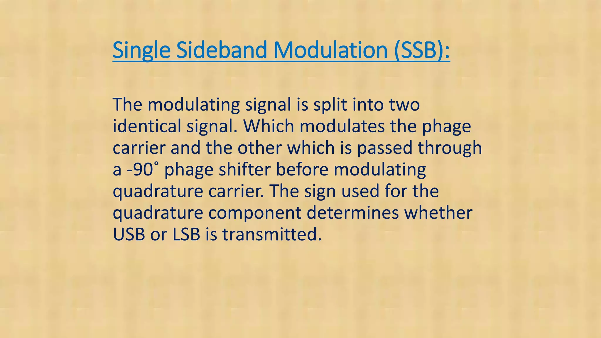 Single Sideband Modulation (SSB):
The modulating signal is split into two
identical signal. Which modulates the phage
carrier and the other which is passed through
a -90˚ phage shifter before modulating
quadrature carrier. The sign used for the
quadrature component determines whether
USB or LSB is transmitted.