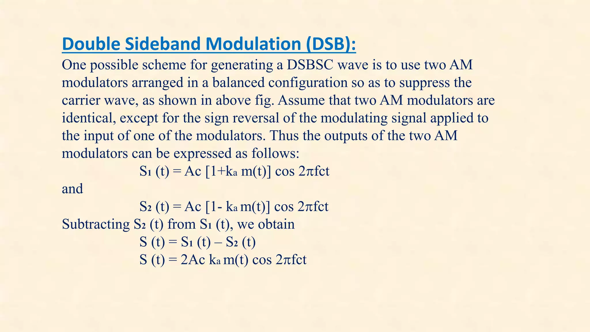 Double Sideband Modulation (DSB): 
One possible scheme for generating a DSBSC wave is to use two AM 
modulators arranged in a balanced configuration so as to suppress the 
carrier wave, as shown in above fig. Assume that two AM modulators are 
identical, except for the sign reversal of the modulating signal applied to 
the input of one of the modulators. Thus the outputs of the two AM 
modulators can be expressed as follows: 
S1 (t) = Ac [1+ka m(t)] cos 2fct 
and 
S2 (t) = Ac [1- ka m(t)] cos 2fct 
Subtracting S2 (t) from S1 (t), we obtain 
S (t) = S1 (t) – S2 (t) 
S (t) = 2Ac ka m(t) cos 2fct 
 