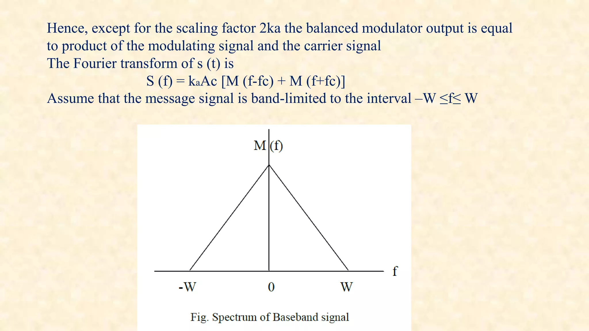 Hence, except for the scaling factor 2ka the balanced modulator output is equal 
to product of the modulating signal and the carrier signal 
The Fourier transform of s (t) is 
S (f) = kaAc [M (f-fc) + M (f+fc)] 
Assume that the message signal is band-limited to the interval –W ≤f≤ W 
 