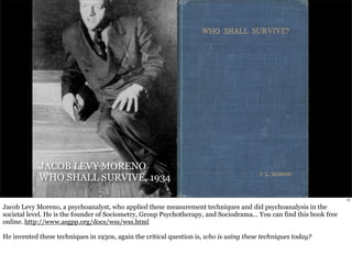 JACOB LEVY MORENO 
WHO SHALL SURVIVE, 1934 
15 
Jacob Levy Moreno, a psychoanalyst, who applied these measurement techniques and did psychoanalysis in the 
societal level. He is the founder of Sociometry, Group Psychotherapy, and Sociodrama... You can find this book free 
online. http://www.asgpp.org/docs/wss/wss.html 
He invented these techniques in 1930s, again the critical question is, who is using these techniques today? 
 