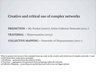 Creative and critical use of complex networks 
PREDICTION – My Pocket (2007), Artist Collector Network (2011-) 
TRAVERSAL – Monovacation (2013) 
COLLECTIVE MAPPING – Networks of Dispossession (2011-) 
17 
What we gonna look at now is few examples from my work on the creative and critical use of complex networks. I want 
to talk about them under three strategies: 
1) Prediction – generated from the analysis of data. 
2) Traversal – aggregation of experiences from navigating within the network. 
3) Collective Mapping – connecting our partial data and work to see our bigger picture. 
 