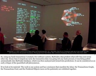 MYPOCKET is a 2007 commission of New Radio and Performing Arts, Inc., (aka Ether-Ore) for its Turbulence web site. It was made possible 
with funding from the Jerome Foundation. Photograph from “New Media: Why” exhibition Neuberger Museum of Art, New York, 2009. 
27 
So, using my bank transactions I created a live software system, MyPocket, that predicts what will I buy next every 
other day. Every time I swiped my card, the transaction data was going into my bank account, it was being pulled 
automatically into MyPocket database, which was then analyzed and turned into predictions. It can be considered as an 
early critique of the quantified-self phenomenon. 
If we look at its material: The work is one system and has 3 instances that manifest the ideas: the Transactions Graph, 
the Transactions Feed, and the Predicted Objects (seen on the pedestals) are exhibited together. 
 