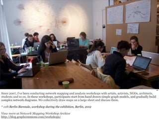 46 
Since 2007, I’ve been conducting network mapping and analysis workshops with artists, activists, NGOs, architects, 
students and so on. In these workshops, participants start from hand drawn simple graph models, and gradually build 
complex network diagrams. We collectively draw maps on a large sheet and discuss them. 
* 11th Berlin Biennale, workshop during the exhibition, Berlin, 2012 
View more at Network Mapping Workshop Archive 
http://blog.graphcommons.com/workshops/ 
 