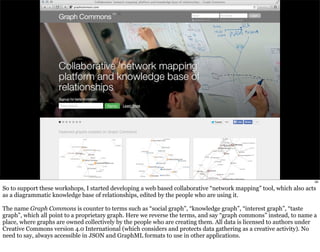 58 
So to support these workshops, I started developing a web based collaborative “network mapping” tool, which also acts 
as a diagrammatic knowledge base of relationships, edited by the people who are using it. 
The name Graph Commons is counter to terms such as “social graph”, “knowledge graph”, “interest graph”, “taste 
graph”, which all point to a proprietary graph. Here we reverse the terms, and say “graph commons” instead, to name a 
place, where graphs are owned collectively by the people who are creating them. All data is licensed to authors under 
Creative Commons version 4.0 International (which considers and protects data gathering as a creative activity). No 
need to say, always accessible in JSON and GraphML formats to use in other applications. 
 