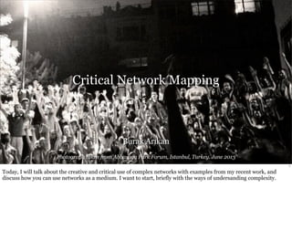 Critical Network Mapping 
Burak Arıkan 
Photograph taken from Abbasaga Park Forum, Istanbul, Turkey. June 2013 
1 
Today, I will talk about the creative and critical use of complex networks with examples from my recent work, and 
discuss how you can use networks as a medium. I want to start, briefly with the ways of undersanding complexity. 
 