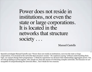 Power does not reside in 
institutions, not even the 
state or large corporations. 
It is located in the 
networks that st...