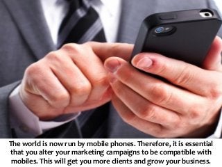 The world is now run by mobile phones. Therefore, it is essential
that you alter your marketing campaigns to be compatible with
mobiles. This will get you more clients and grow your business.
 