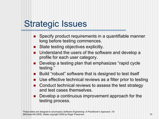 These slides are designed to accompany Software Engineering: A Practitioner’s Approach, 7/e
(McGraw-Hill 2009). Slides copyright 2009 by Roger Pressman. 10
Strategic Issues
 Specify product requirements in a quantifiable manner
long before testing commences.
 State testing objectives explicitly.
 Understand the users of the software and develop a
profile for each user category.
 Develop a testing plan that emphasizes “rapid cycle
testing.”
 Build “robust” software that is designed to test itself
 Use effective technical reviews as a filter prior to testing
 Conduct technical reviews to assess the test strategy
and test cases themselves.
 Develop a continuous improvement approach for the
testing process.
 
