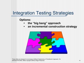 These slides are designed to accompany Software Engineering: A Practitioner’s Approach, 7/e
(McGraw-Hill 2009). Slides copyright 2009 by Roger Pressman. 14
Integration Testing Strategies
Options:
• the “big bang” approach
• an incremental construction strategy
 