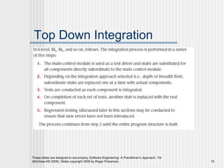 These slides are designed to accompany Software Engineering: A Practitioner’s Approach, 7/e
(McGraw-Hill 2009). Slides copyright 2009 by Roger Pressman. 15
Top Down Integration
 