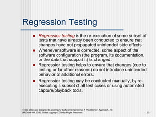 These slides are designed to accompany Software Engineering: A Practitioner’s Approach, 7/e
(McGraw-Hill 2009). Slides copyright 2009 by Roger Pressman. 20
Regression Testing
 Regression testing is the re-execution of some subset of
tests that have already been conducted to ensure that
changes have not propagated unintended side effects
 Whenever software is corrected, some aspect of the
software configuration (the program, its documentation,
or the data that support it) is changed.
 Regression testing helps to ensure that changes (due to
testing or for other reasons) do not introduce unintended
behavior or additional errors.
 Regression testing may be conducted manually, by re-
executing a subset of all test cases or using automated
capture/playback tools.
 